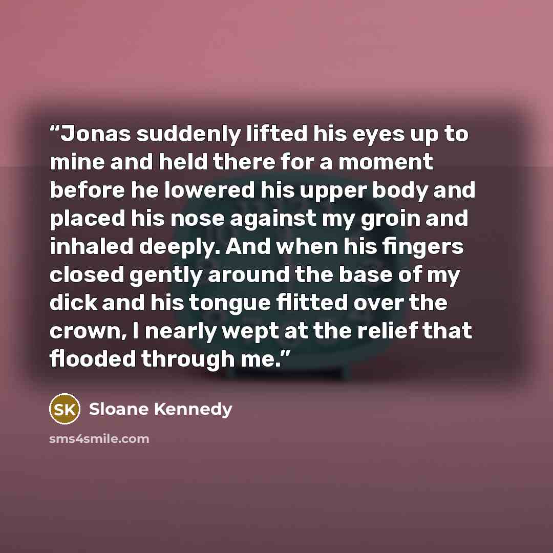 “Jonas suddenly lifted his eyes up to mine and held there for a moment before he lowered his upper body and placed his nose against my groin and inhaled deeply. And when his fingers closed gently around the base of my dick and his tongue flitted over the crown, I nearly wept at the relief that…” quote by Sloane Kennedy