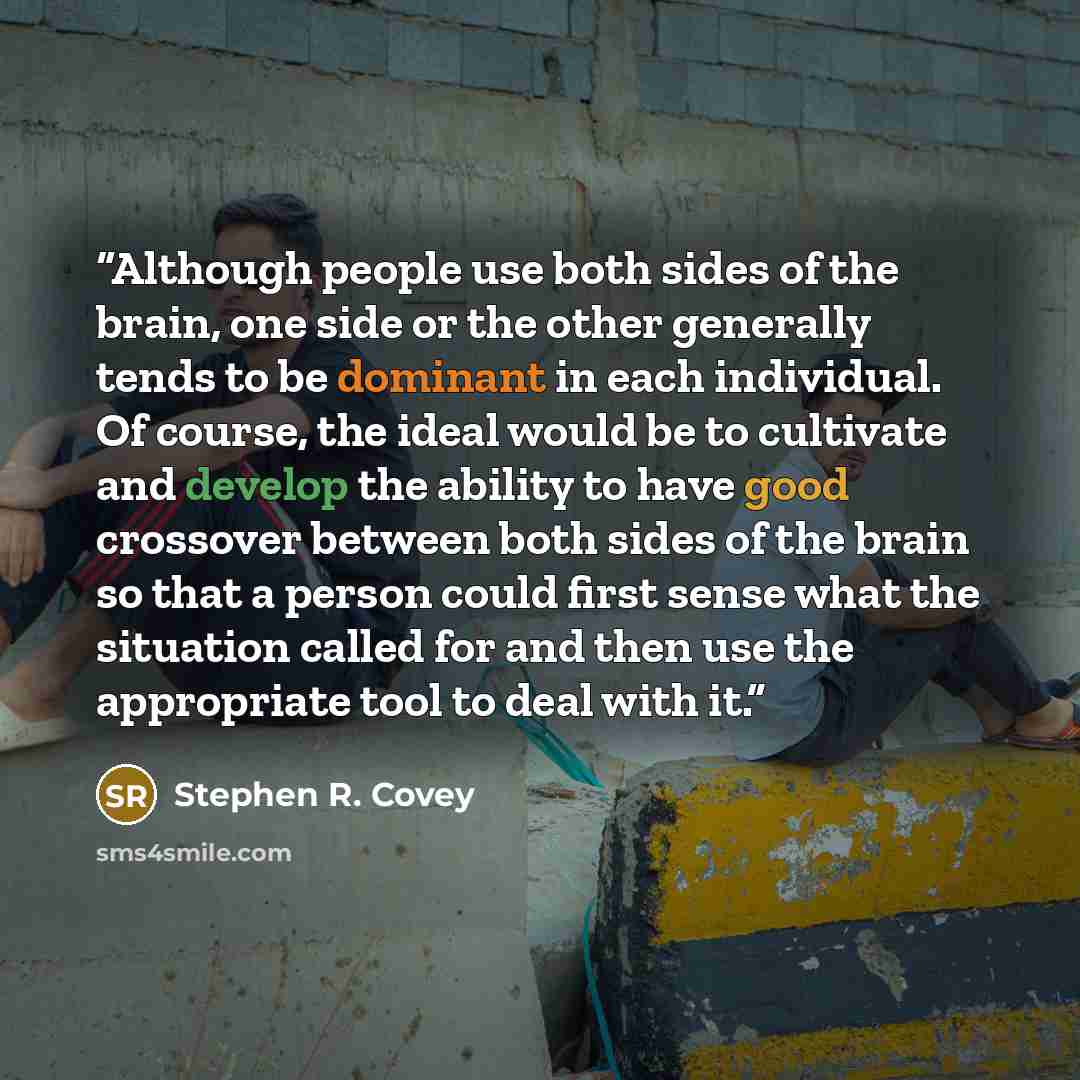 “Although people use both sides of the brain, one side or the other generally tends to be dominant in each individual. Of course, the ideal would be to cultivate and develop the ability to have good crossover between both sides of the brain so that a person could first sense what the situation…” quote by Stephen R. Covey