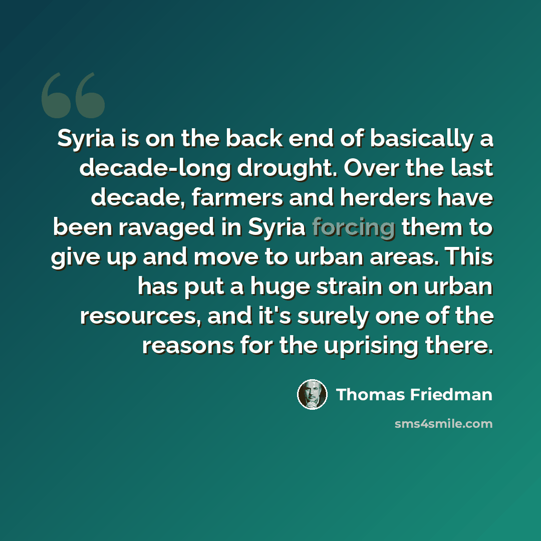 “Syria is on the back end of basically a decade-long drought. Over the last decade, farmers and herders have been ravaged in Syria forcing them to give up and move to urban areas. This has put a huge strain on urban resources, and it's surely one of the reasons for the uprising there.” quote by Thomas Friedman
