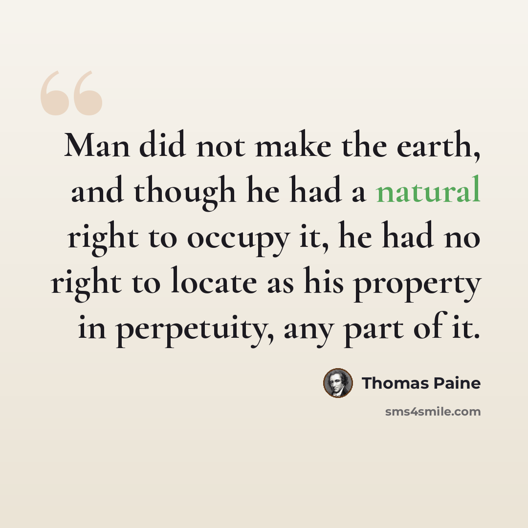 “Man did not make the earth, and though he had a natural right to occupy it, he had no right to locate as his property in perpetuity, any part of it.” quote by Thomas Paine
