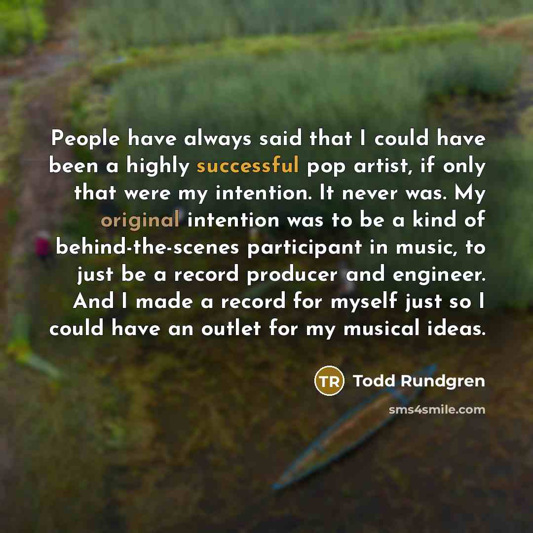 “People have always said that I could have been a highly successful pop artist, if only that were my intention. It never was. My original intention was to be a kind of behind-the-scenes participant in music, to just be a record producer and engineer. And I made a record for myself just so I could…” quote by Todd Rundgren