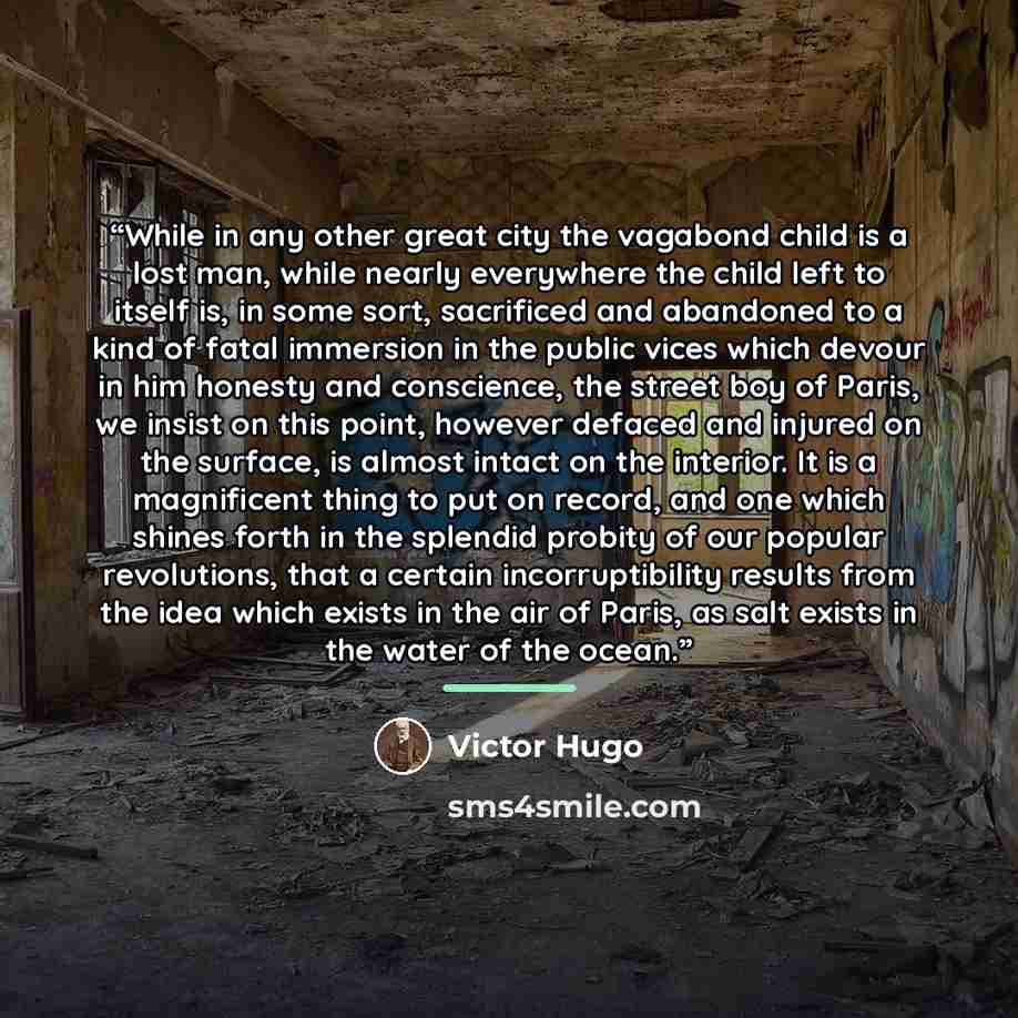 “While in any other great city the vagabond child is a lost man, while nearly everywhere the child left to itself is, in some sort, sacrificed and abandoned to a kind of fatal immersion in the public vices which devour in him honesty and conscience, the street boy of Paris, we insist on this point…” quote by Victor Hugo