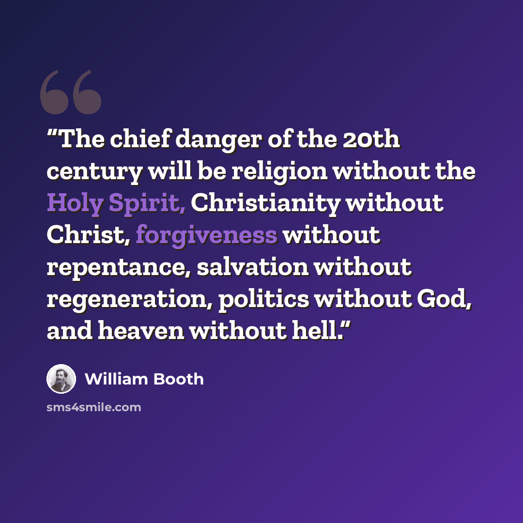 “The chief danger of the 20th century will be religion without the Holy Spirit, Christianity without Christ, forgiveness without repentance, salvation without regeneration, politics without God, and heaven without hell.” quote by William Booth