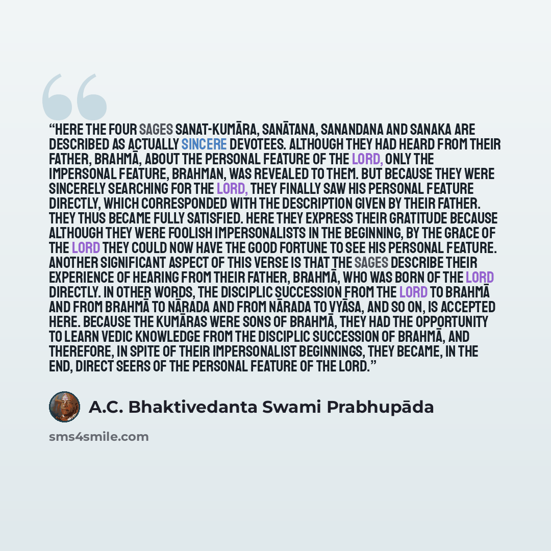 “Here the four sages Sanat-kumāra, Sanātana, Sanandana and Sanaka are described as actually sincere devotees. Although they had heard from their father, Brahmā, about the personal feature of the Lord, only the impersonal feature, Brahman, was revealed to them. But because they were sincerely…” quote by A.C. Bhaktivedanta Swami Prabhupāda