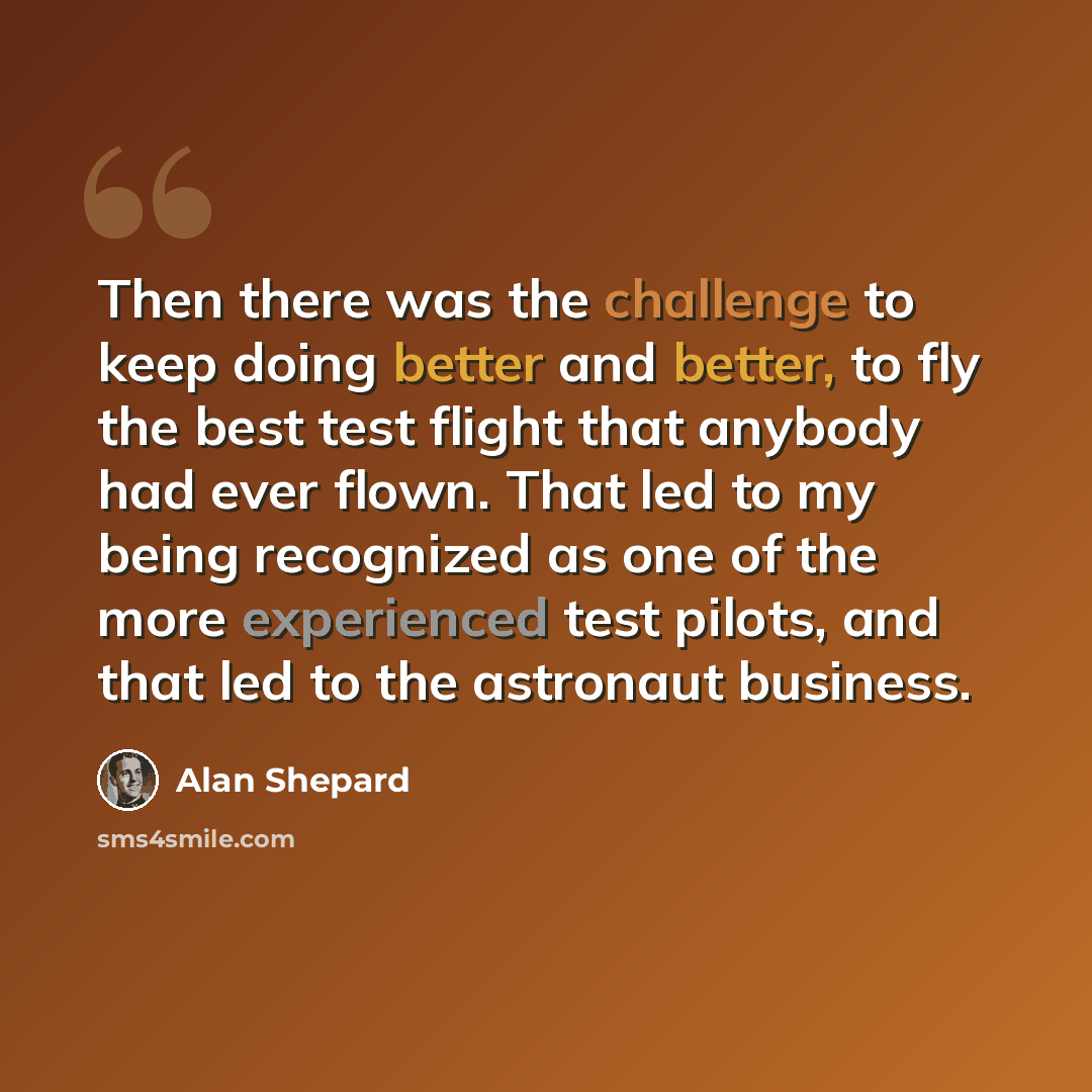 “Then there was the challenge to keep doing better and better, to fly the best test flight that anybody had ever flown. That led to my being recognized as one of the more experienced test pilots, and that led to the astronaut business.” quote by Alan Shepard
