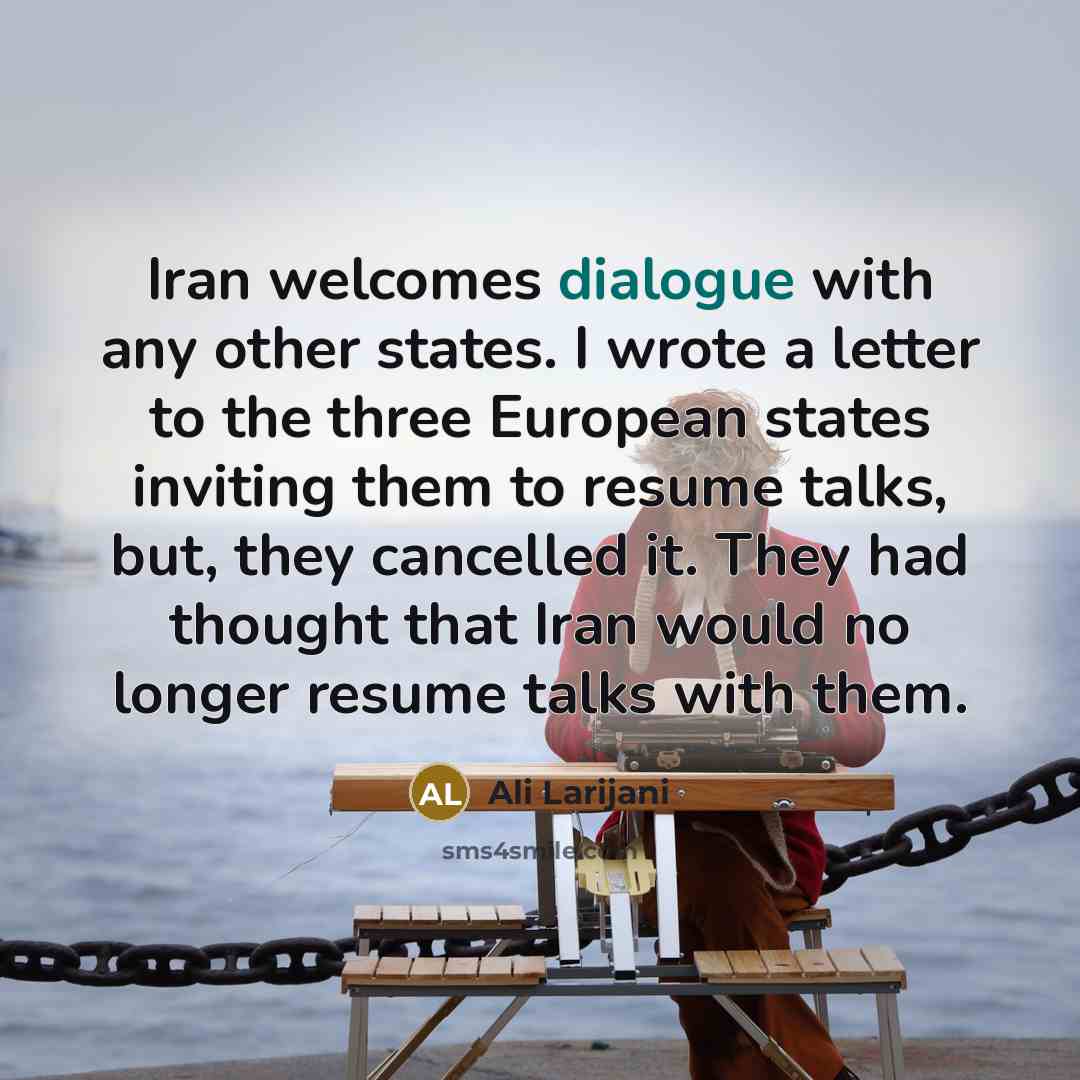 “Iran welcomes dialogue with any other states. I wrote a letter to the three European states inviting them to resume talks, but, they cancelled it. They had thought that Iran would no longer resume talks with them.” quote by Ali Larijani