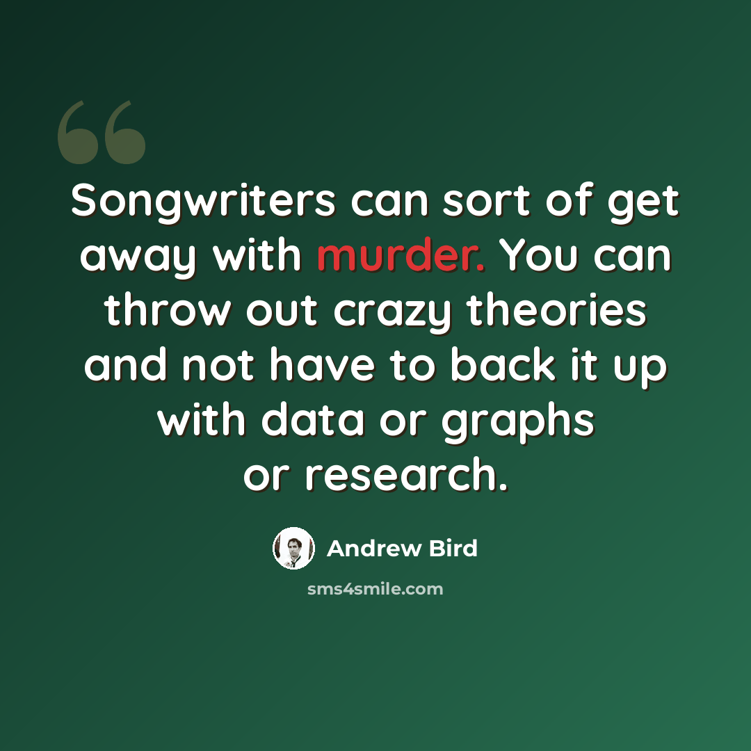 “Songwriters can sort of get away with murder. You can throw out crazy theories and not have to back it up with data or graphs or research.” quote by Andrew Bird