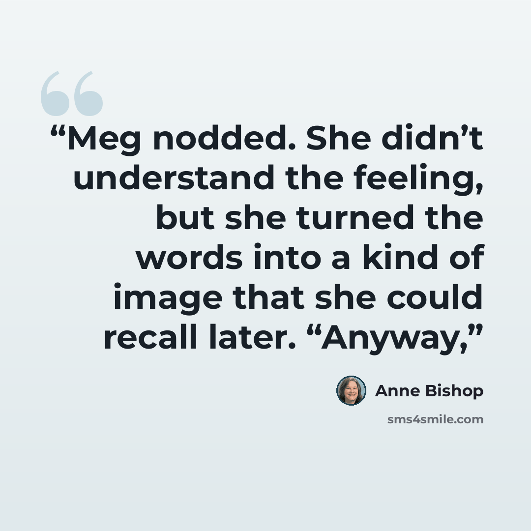 “Meg nodded. She didn’t understand the feeling, but she turned the words into a kind of image that she could recall later. “Anyway,” quote by Anne Bishop