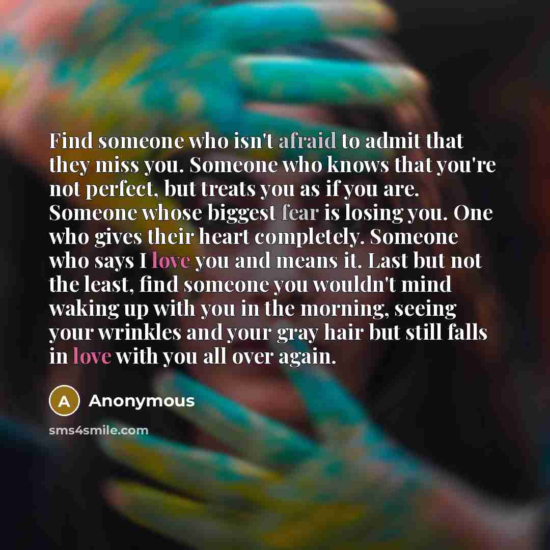 “Find someone who isn't afraid to admit that they miss you. Someone who knows that you're not perfect, but treats you as if you are. Someone whose biggest fear is losing you. One who gives their heart completely. Someone who says I love you and means it. Last but not the least, find someone you…” quote by Anonymous