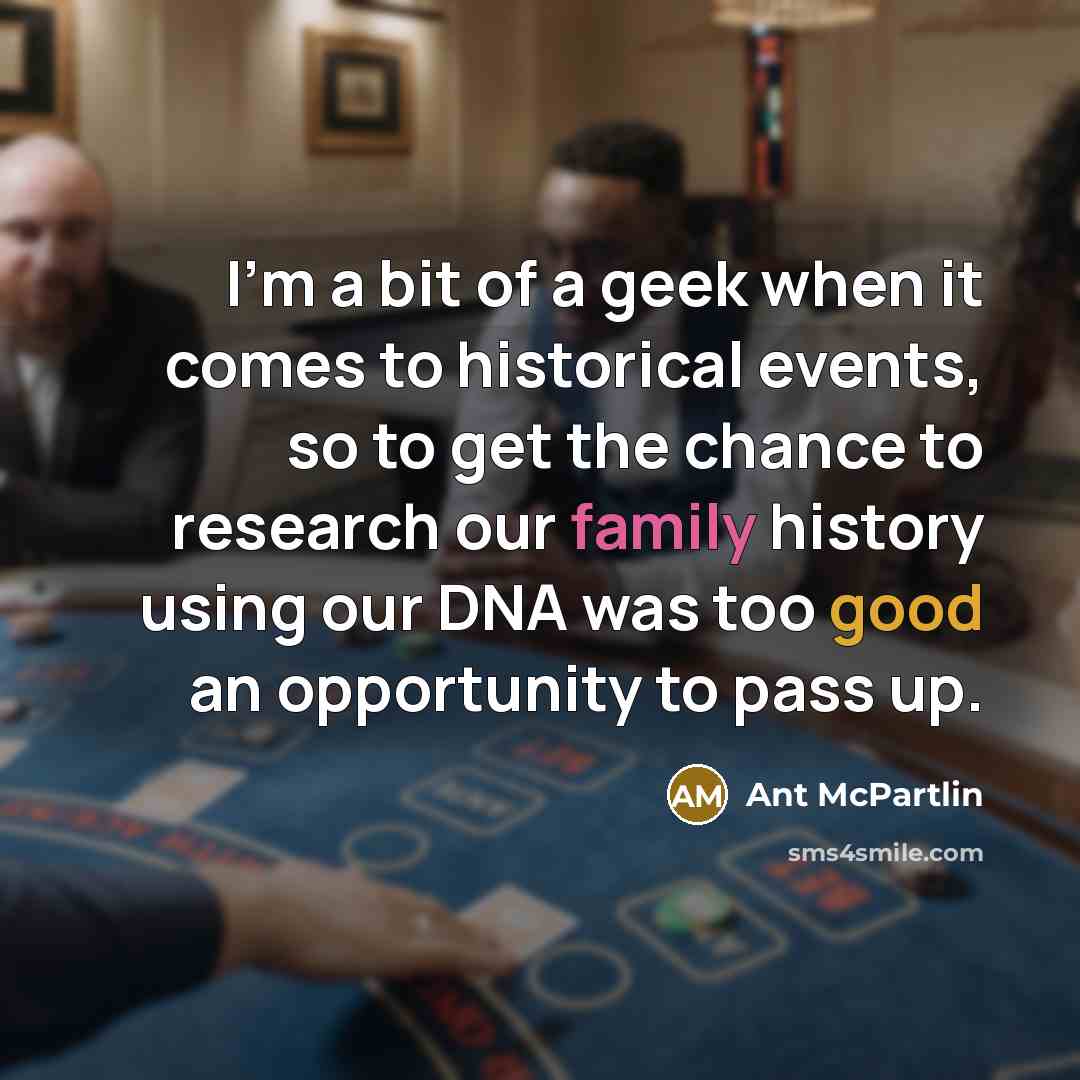 “I'm a bit of a geek when it comes to historical events, so to get the chance to research our family history using our DNA was too good an opportunity to pass up.” quote by Ant McPartlin