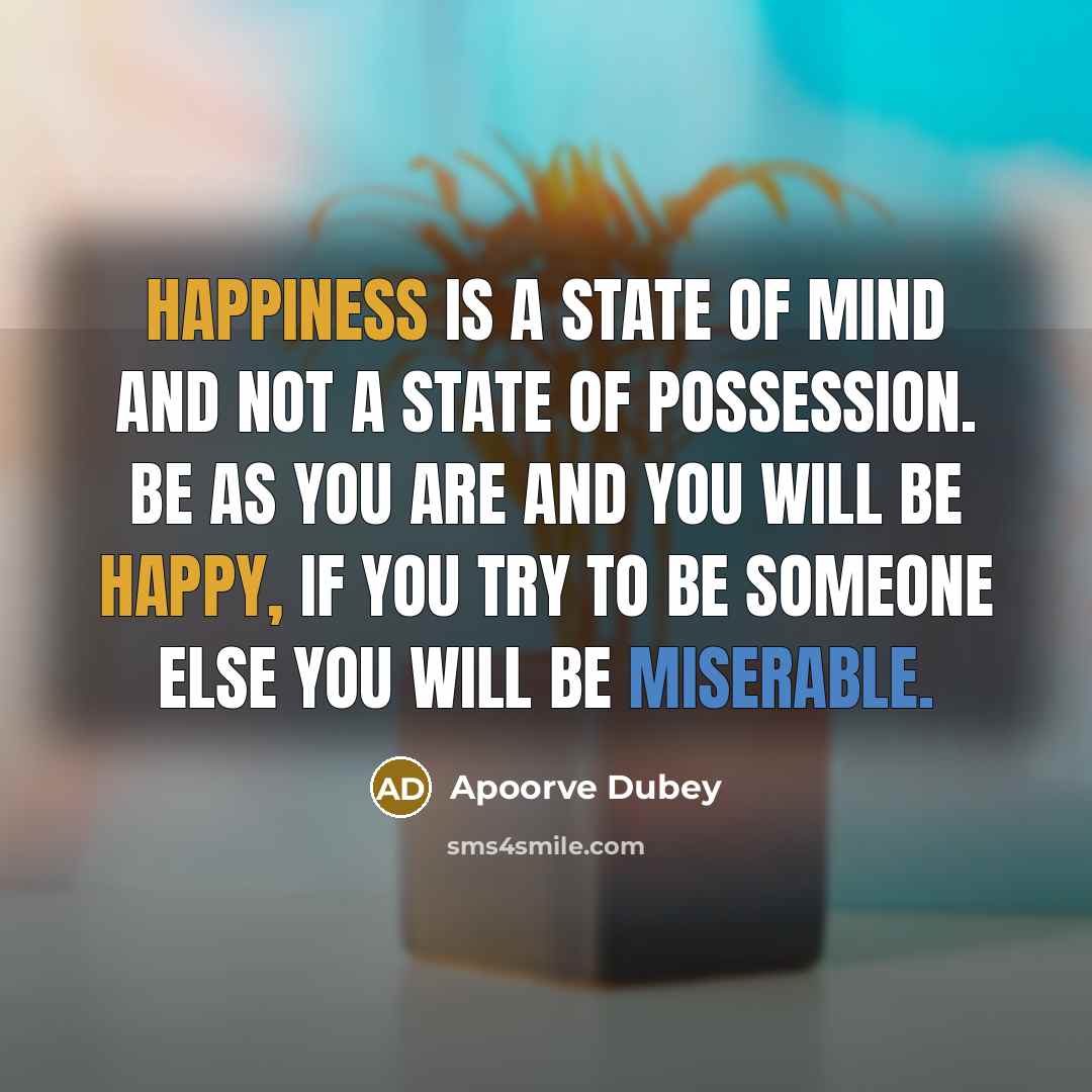 “Happiness is a state of mind and not a state of possession. Be as you are and you will be happy, if you try to be someone else you will be miserable.” quote by Apoorve Dubey