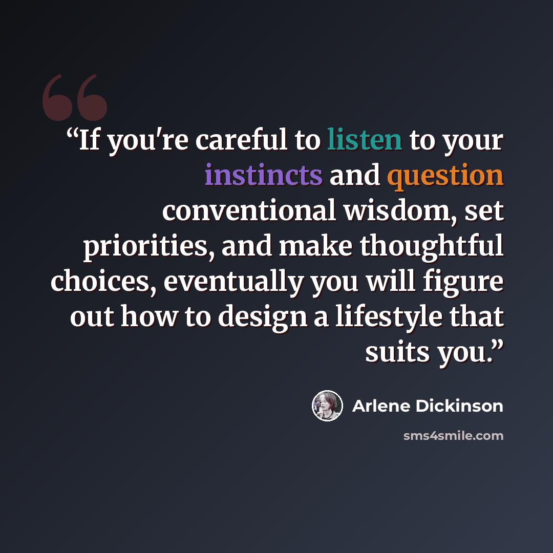 “If you're careful to listen to your instincts and question conventional wisdom, set priorities, and make thoughtful choices, eventually you will figure out how to design a lifestyle that suits you.” quote by Arlene Dickinson