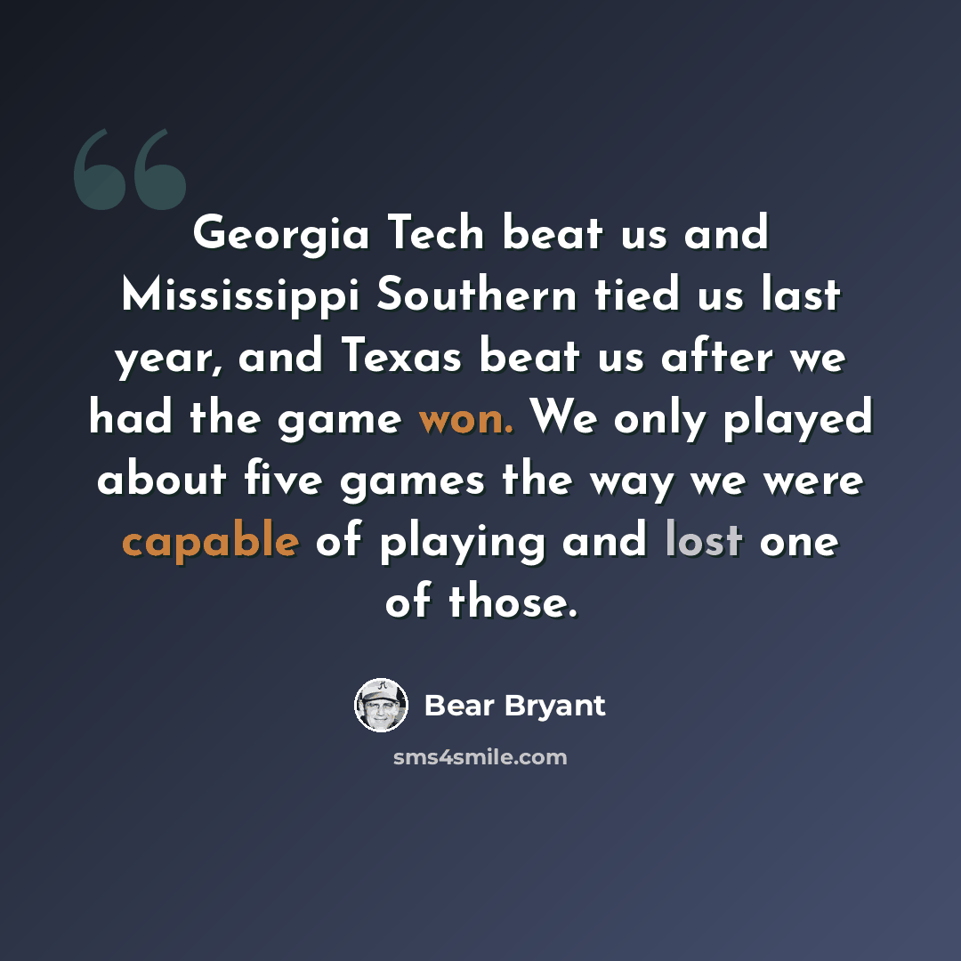 “Georgia Tech beat us and Mississippi Southern tied us last year, and Texas beat us after we had the game won. We only played about five games the way we were capable of playing and lost one of those.” quote by Bear Bryant