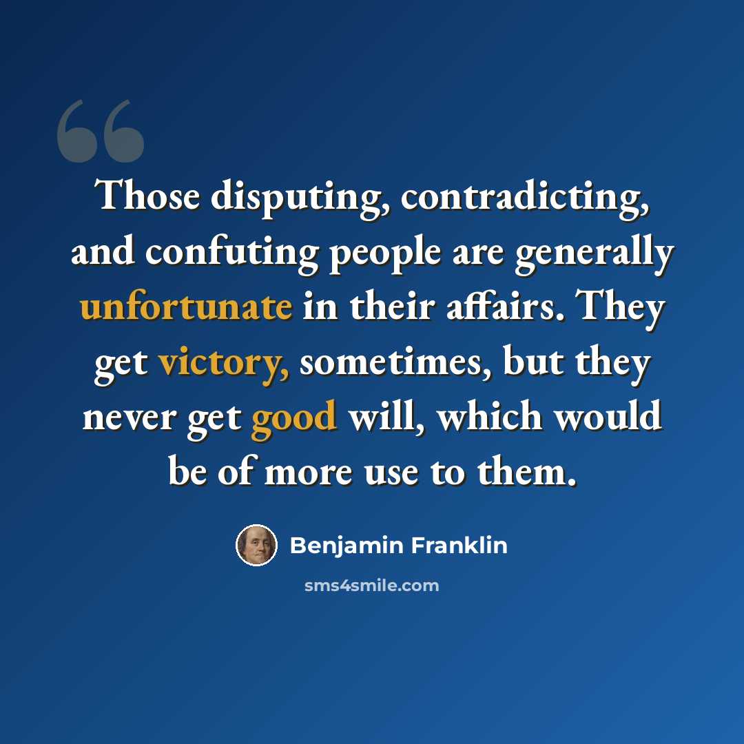 “Those disputing, contradicting, and confuting people are generally unfortunate in their affairs. They get victory, sometimes, but they never get good will, which would be of more use to them.” quote by Benjamin Franklin