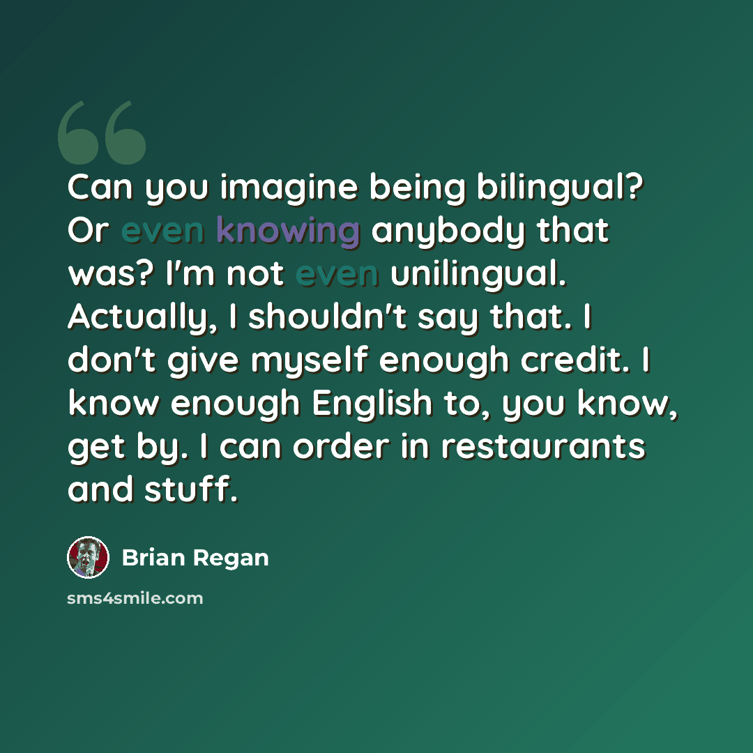 “Can you imagine being bilingual? Or even knowing anybody that was? I'm not even unilingual. Actually, I shouldn't say that. I don't give myself enough credit. I know enough English to, you know, get by. I can order in restaurants and stuff.” quote by Brian Regan
