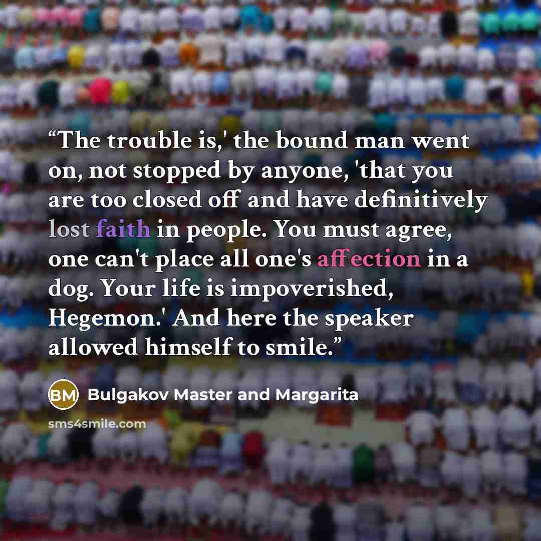 “The trouble is,' the bound man went on, not stopped by anyone, 'that you are too closed off and have definitively lost faith in people. You must agree, one can't place all one's affection in a dog. Your life is impoverished, Hegemon.' And here the speaker allowed himself to smile.” quote by Bulgakov Master and Margarita