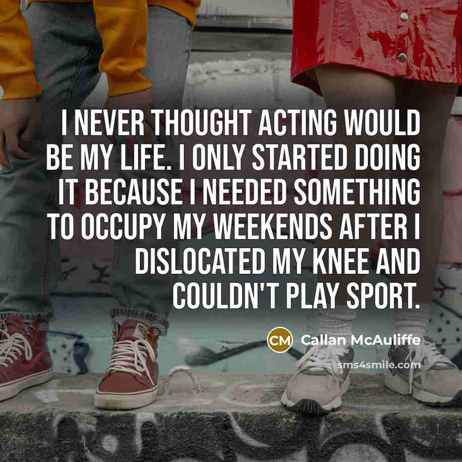 “I never thought acting would be my life. I only started doing it because I needed something to occupy my weekends after I dislocated my knee and couldn't play sport.” quote by Callan McAuliffe