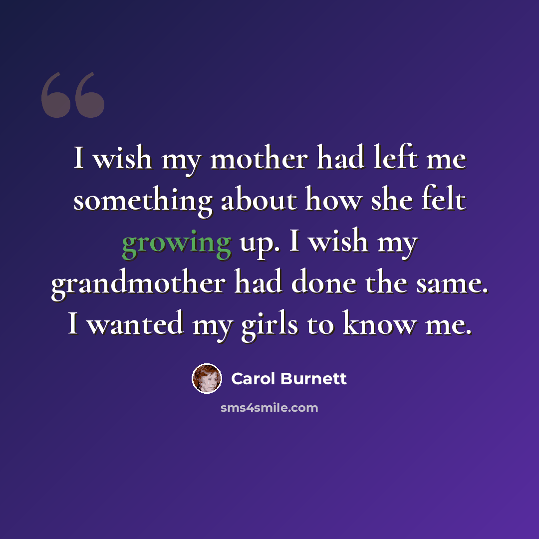 “I wish my mother had left me something about how she felt growing up. I wish my grandmother had done the same. I wanted my girls to know me.” quote by Carol Burnett
