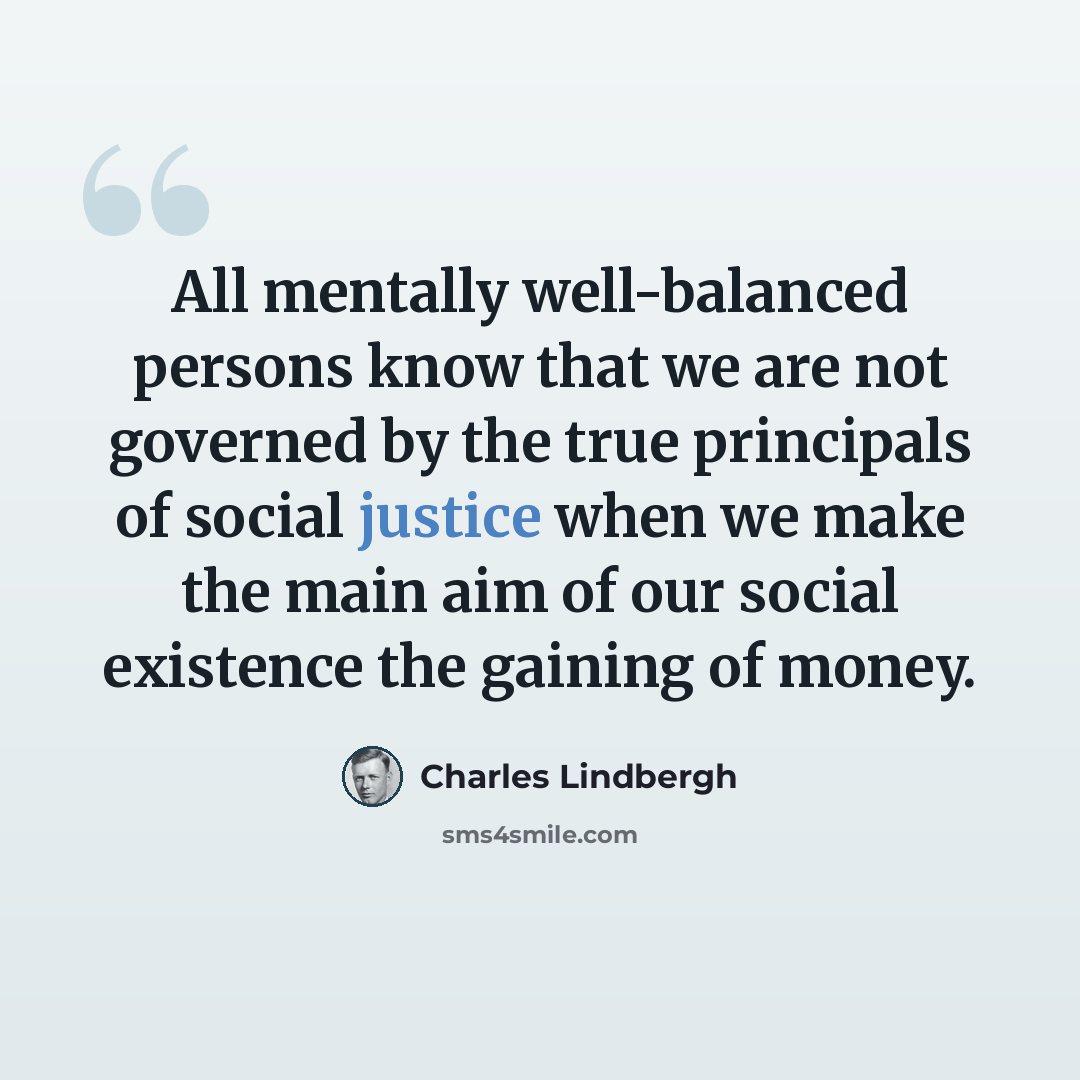 “All mentally well-balanced persons know that we are not governed by the true principals of social justice when we make the main aim of our social existence the gaining of money.” quote by Charles Lindbergh
