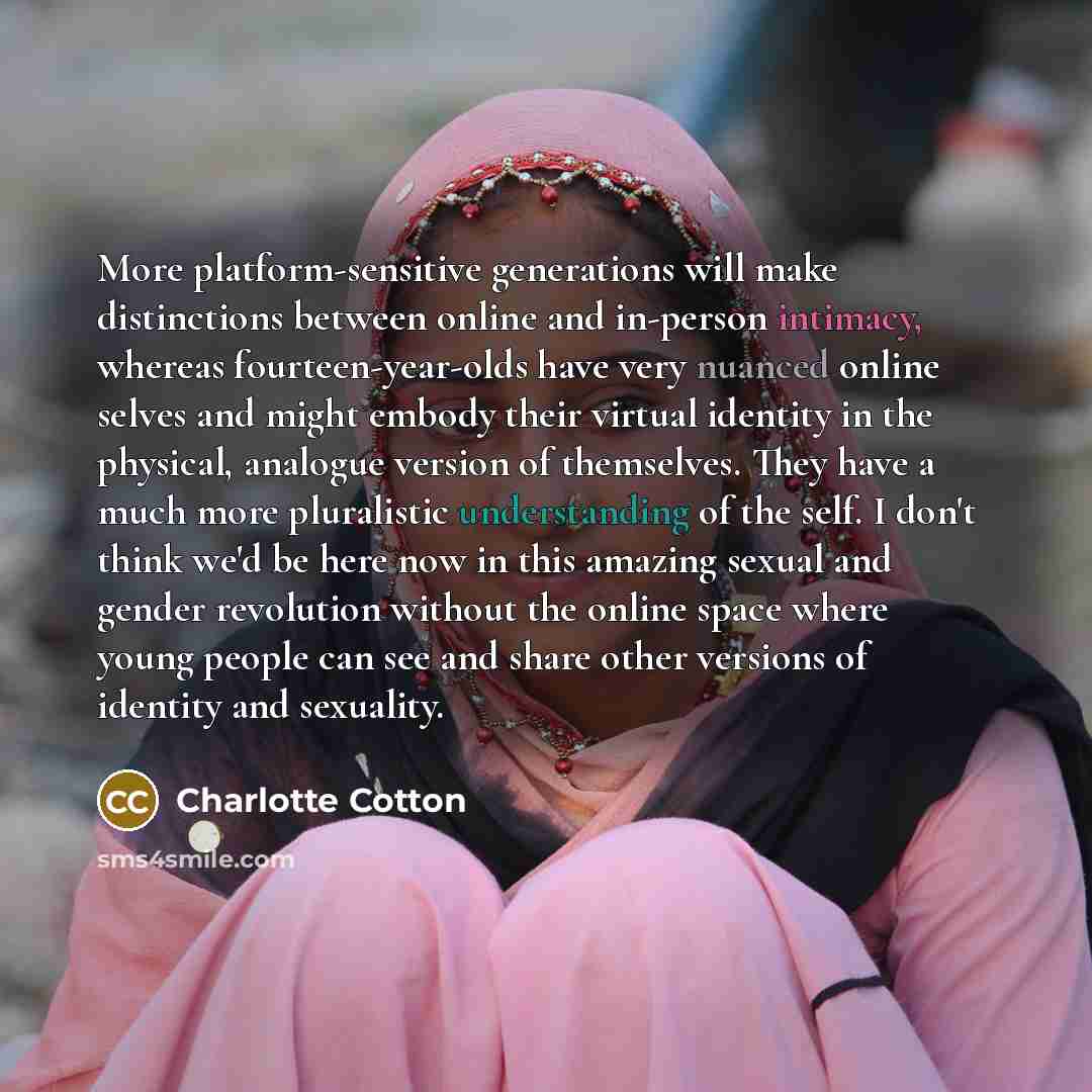“More platform-sensitive generations will make distinctions between online and in-person intimacy, whereas fourteen-year-olds have very nuanced online selves and might embody their virtual identity in the physical, analogue version of themselves. They have a much more pluralistic understanding of…” quote by Charlotte Cotton