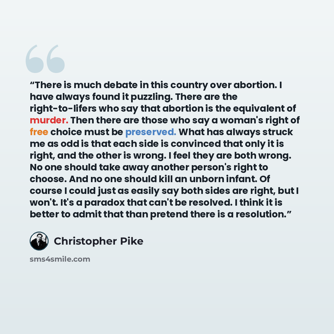 “There is much debate in this country over abortion. I have always found it puzzling. There are the right-to-lifers who say that abortion is the equivalent of murder. Then there are those who say a woman's right of free choice must be preserved. What has always struck me as odd is that each side is…” quote by Christopher Pike