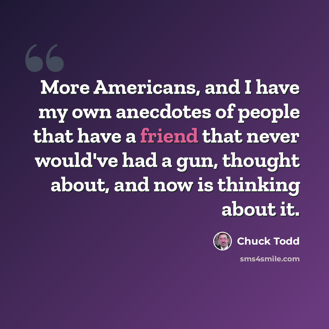 “More Americans, and I have my own anecdotes of people that have a friend that never would've had a gun, thought about, and now is thinking about it.” quote by Chuck Todd