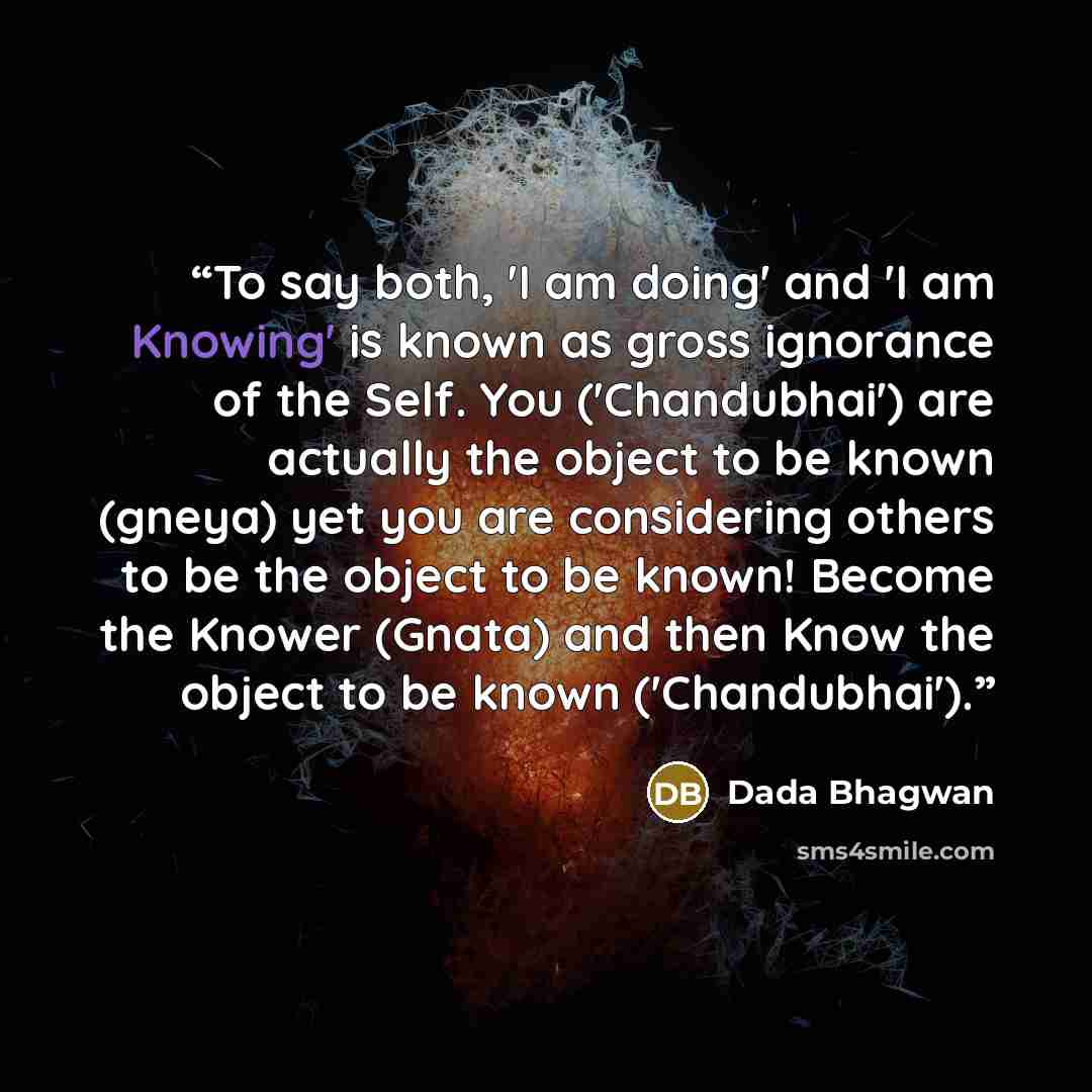 “To say both, 'I am doing' and 'I am Knowing' is known as gross ignorance of the Self. You ('Chandubhai') are actually the object to be known (gneya) yet you are considering others to be the object to be known! Become the Knower (Gnata) and then Know the object to be known ('Chandubhai').” quote by Dada Bhagwan