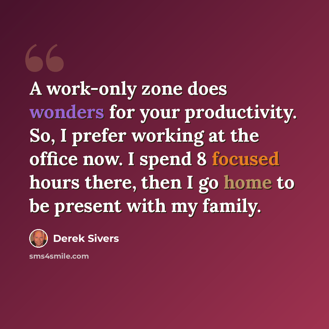 “A work-only zone does wonders for your productivity. So, I prefer working at the office now. I spend 8 focused hours there, then I go home to be present with my family.” quote by Derek Sivers