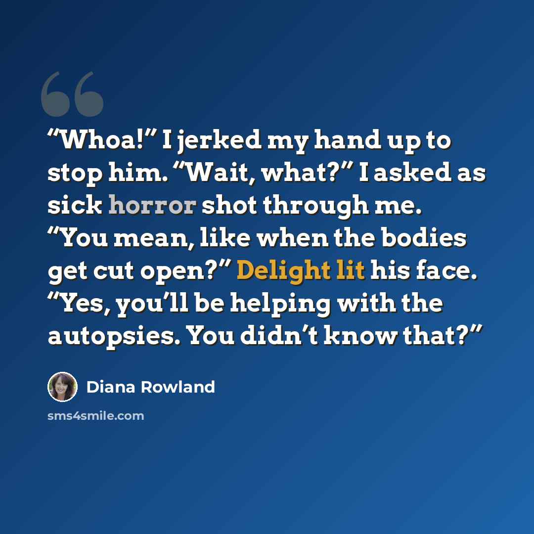 “Whoa!” I jerked my hand up to stop him. “Wait, what?” I asked as sick horror shot through me. “You mean, like when the bodies get cut open?” Delight lit his face. “Yes, you’ll be helping with the autopsies. You didn’t know that?” quote by Diana Rowland