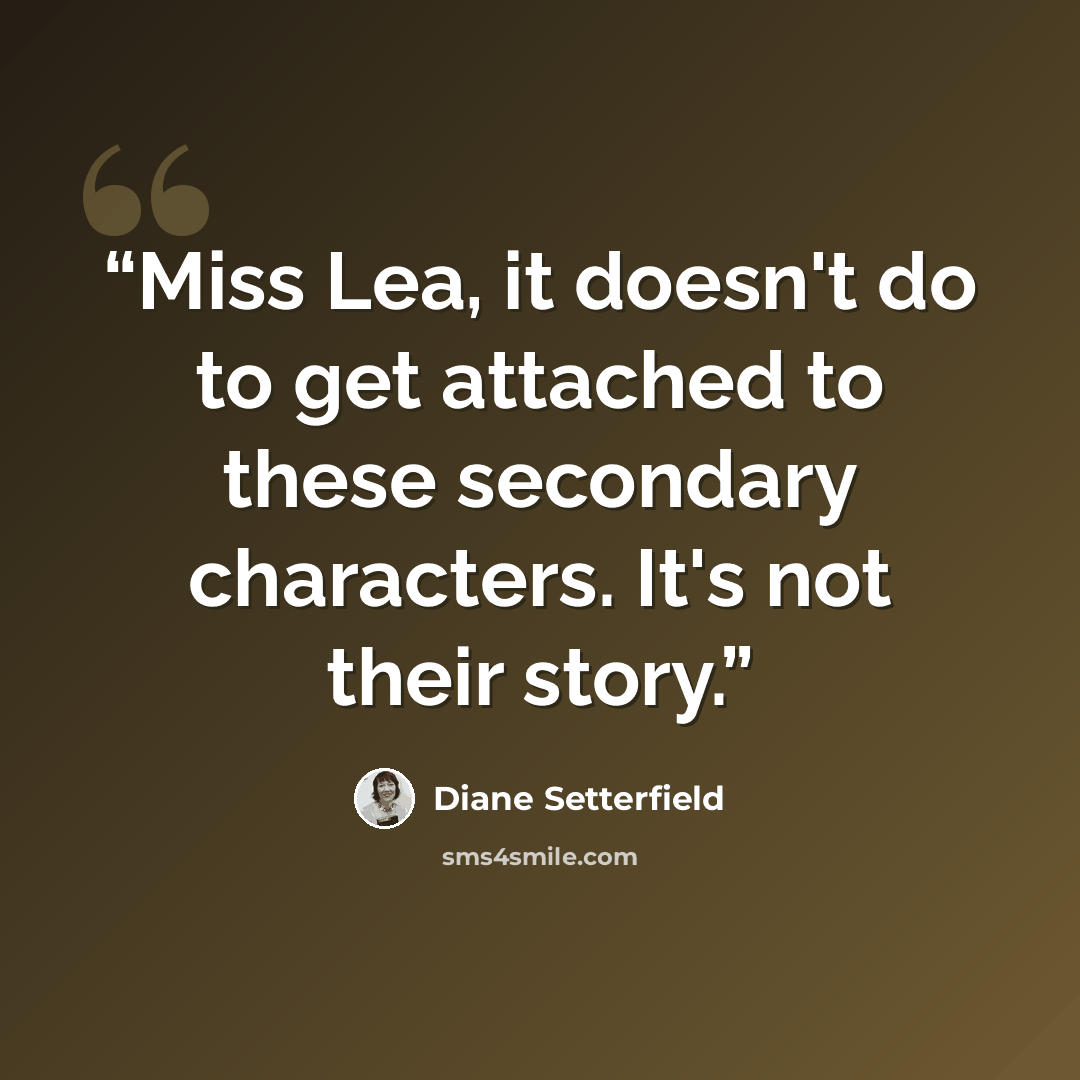 “Miss Lea, it doesn't do to get attached to these secondary characters. It's not their story.” quote by Diane Setterfield