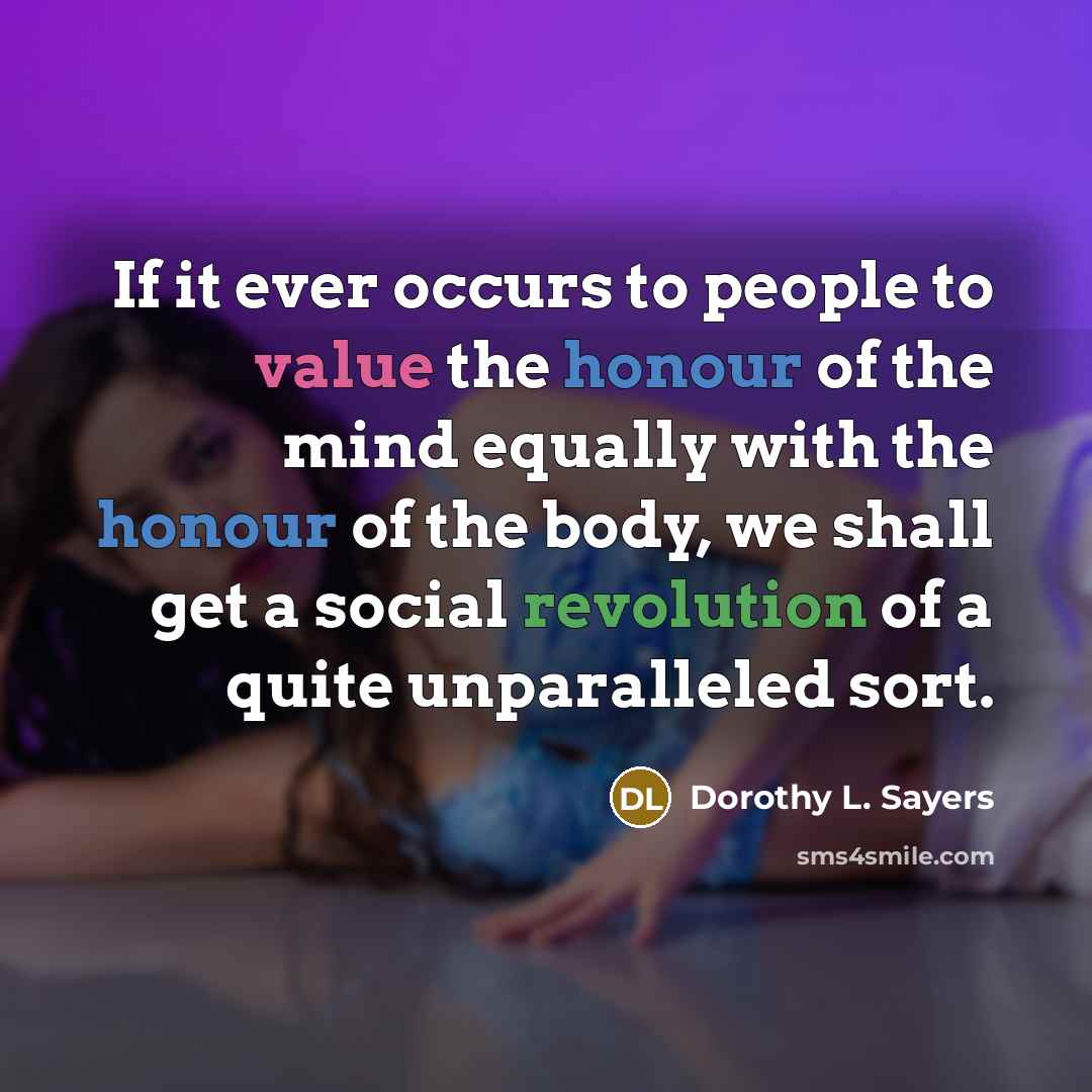 “If it ever occurs to people to value the honour of the mind equally with the honour of the body, we shall get a social revolution of a quite unparalleled sort.” quote by Dorothy L. Sayers