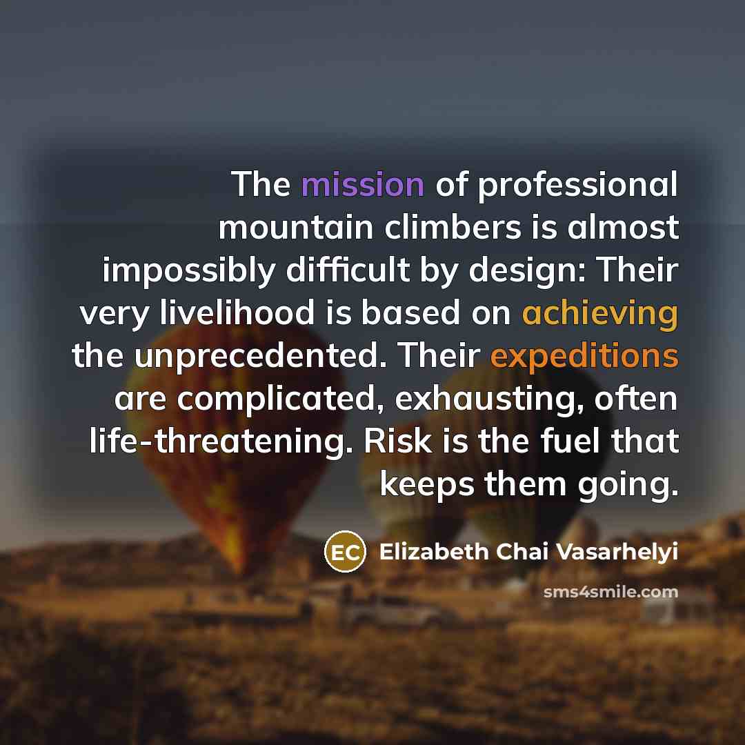 “The mission of professional mountain climbers is almost impossibly difficult by design: Their very livelihood is based on achieving the unprecedented. Their expeditions are complicated, exhausting, often life-threatening. Risk is the fuel that keeps them going.” quote by Elizabeth Chai Vasarhelyi