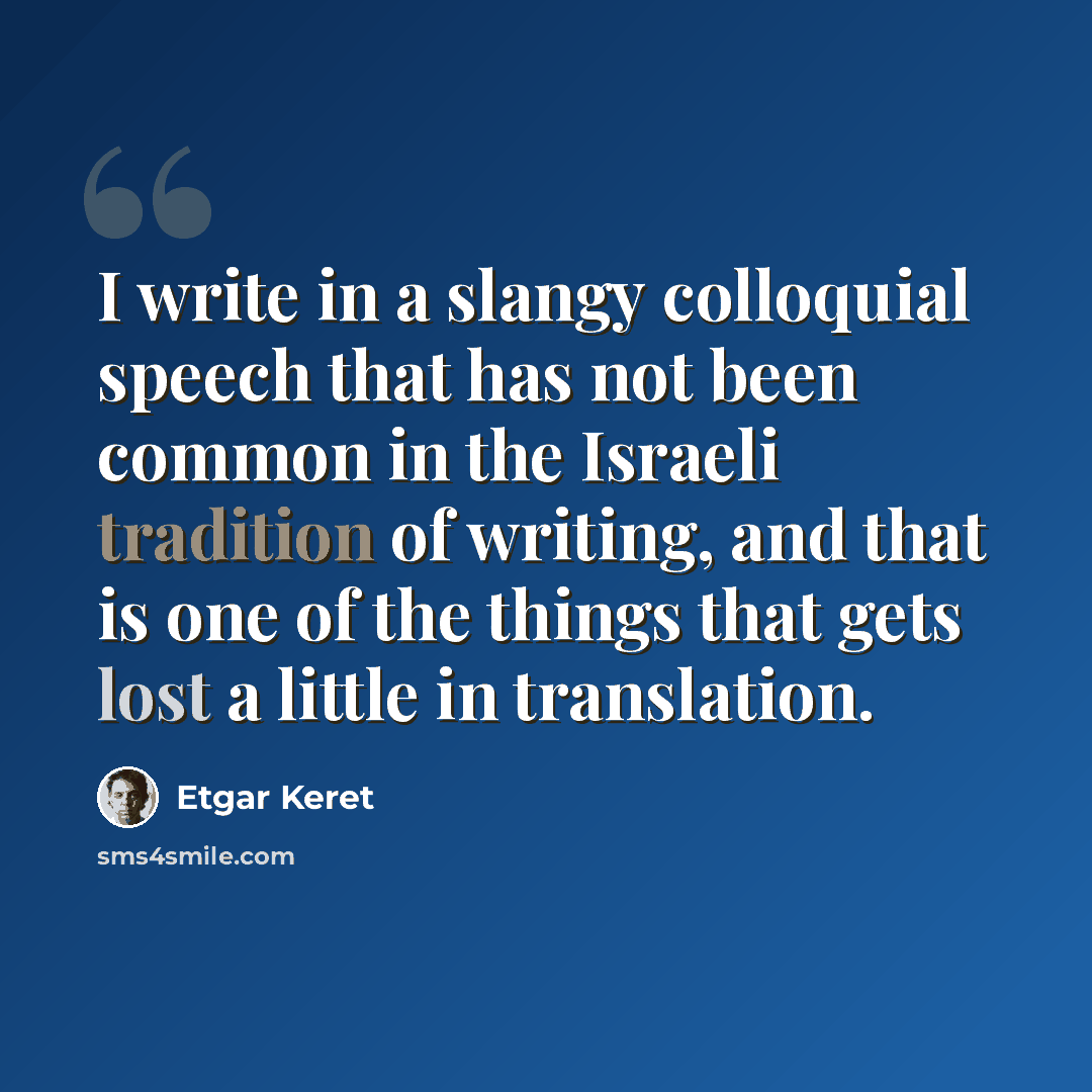“I write in a slangy colloquial speech that has not been common in the Israeli tradition of writing, and that is one of the things that gets lost a little in translation.” quote by Etgar Keret