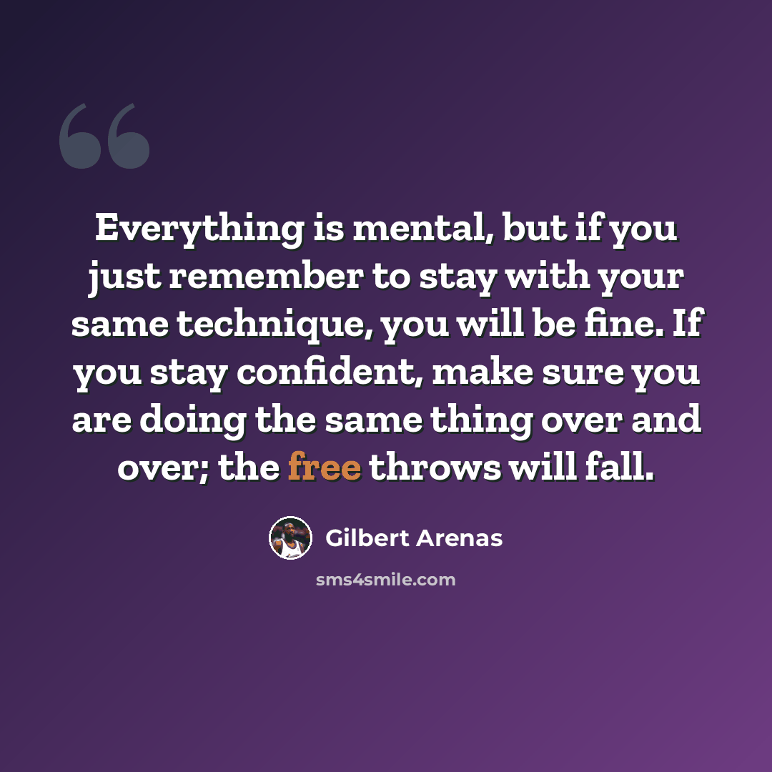 “Everything is mental, but if you just remember to stay with your same technique, you will be fine. If you stay confident, make sure you are doing the same thing over and over; the free throws will fall.” quote by Gilbert Arenas