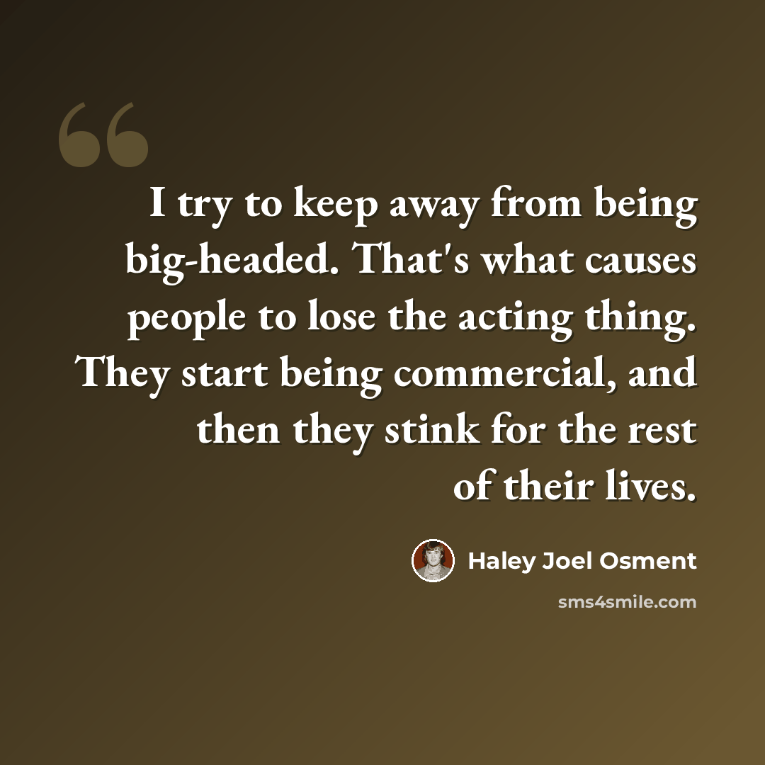“I try to keep away from being big-headed. That's what causes people to lose the acting thing. They start being commercial, and then they stink for the rest of their lives.” quote by Haley Joel Osment