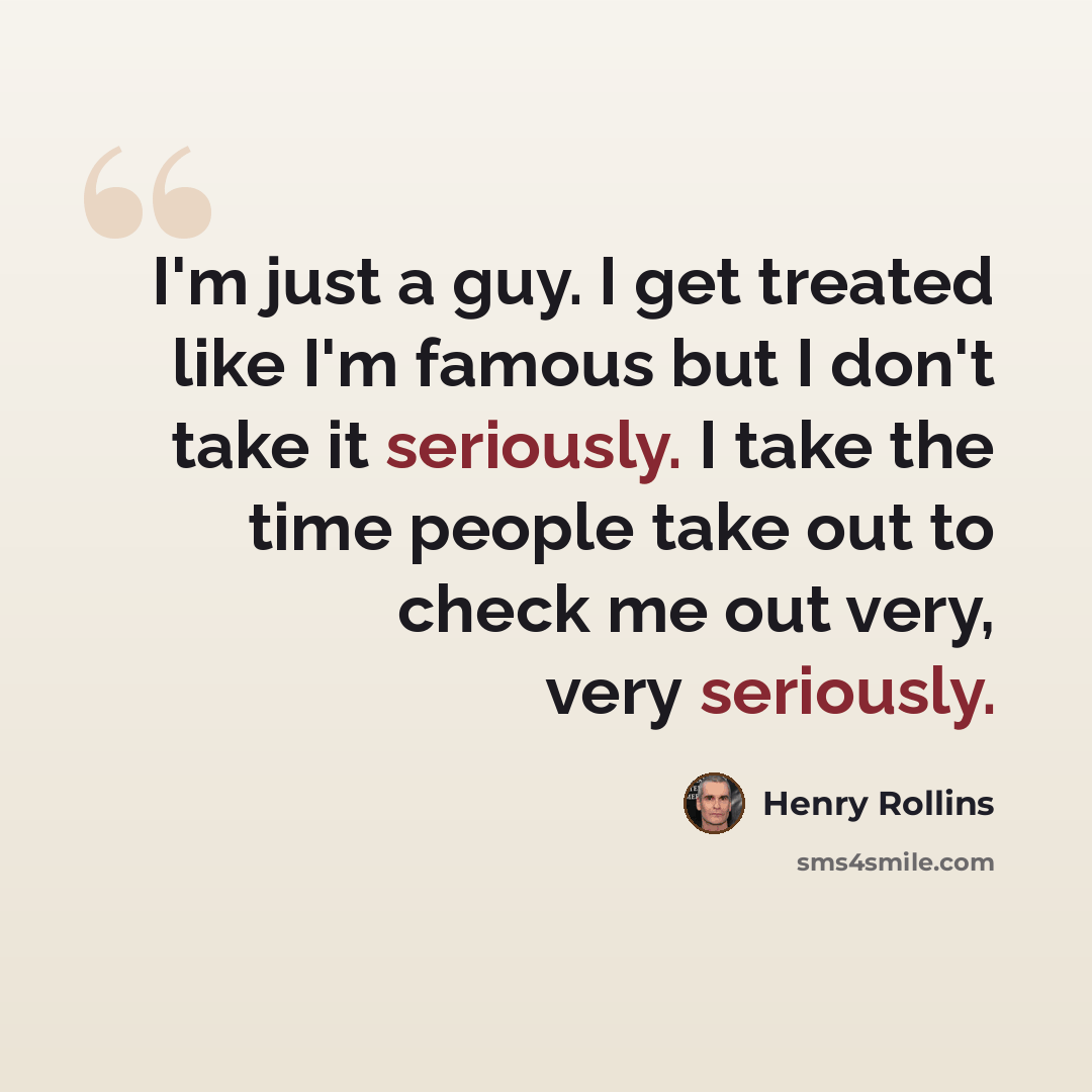 “I'm just a guy. I get treated like I'm famous but I don't take it seriously. I take the time people take out to check me out very, very seriously.” quote by Henry Rollins