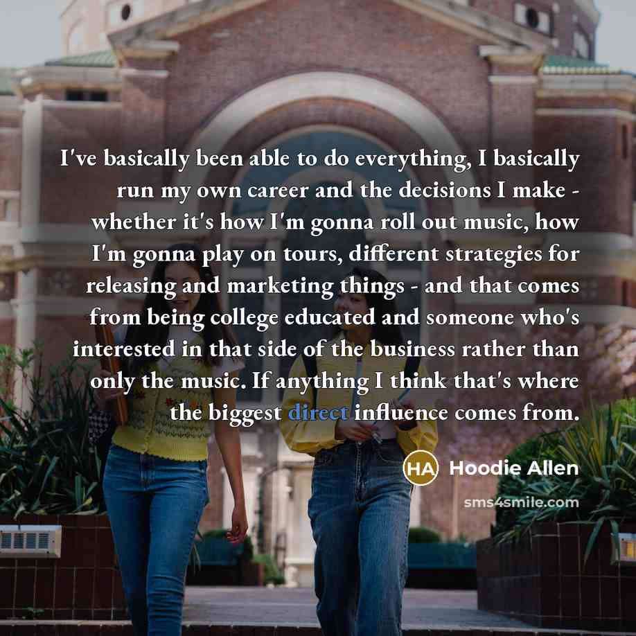 “I've basically been able to do everything, I basically run my own career and the decisions I make - whether it's how I'm gonna roll out music, how I'm gonna play on tours, different strategies for releasing and marketing things - and that comes from being college educated and someone who's…” quote by Hoodie Allen