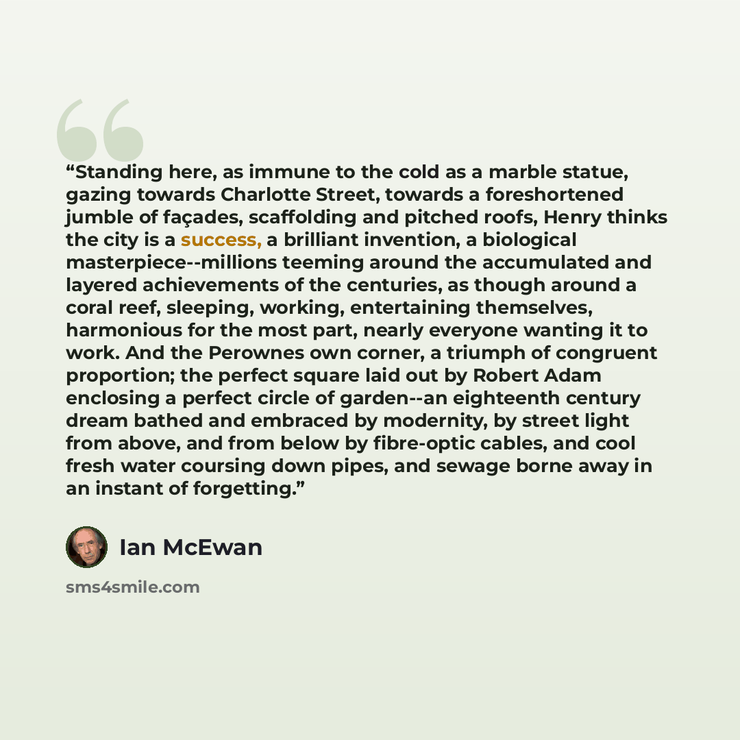 “Standing here, as immune to the cold as a marble statue, gazing towards Charlotte Street, towards a foreshortened jumble of façades, scaffolding and pitched roofs, Henry thinks the city is a success, a brilliant invention, a biological masterpiece--millions teeming around the accumulated and…” quote by Ian McEwan