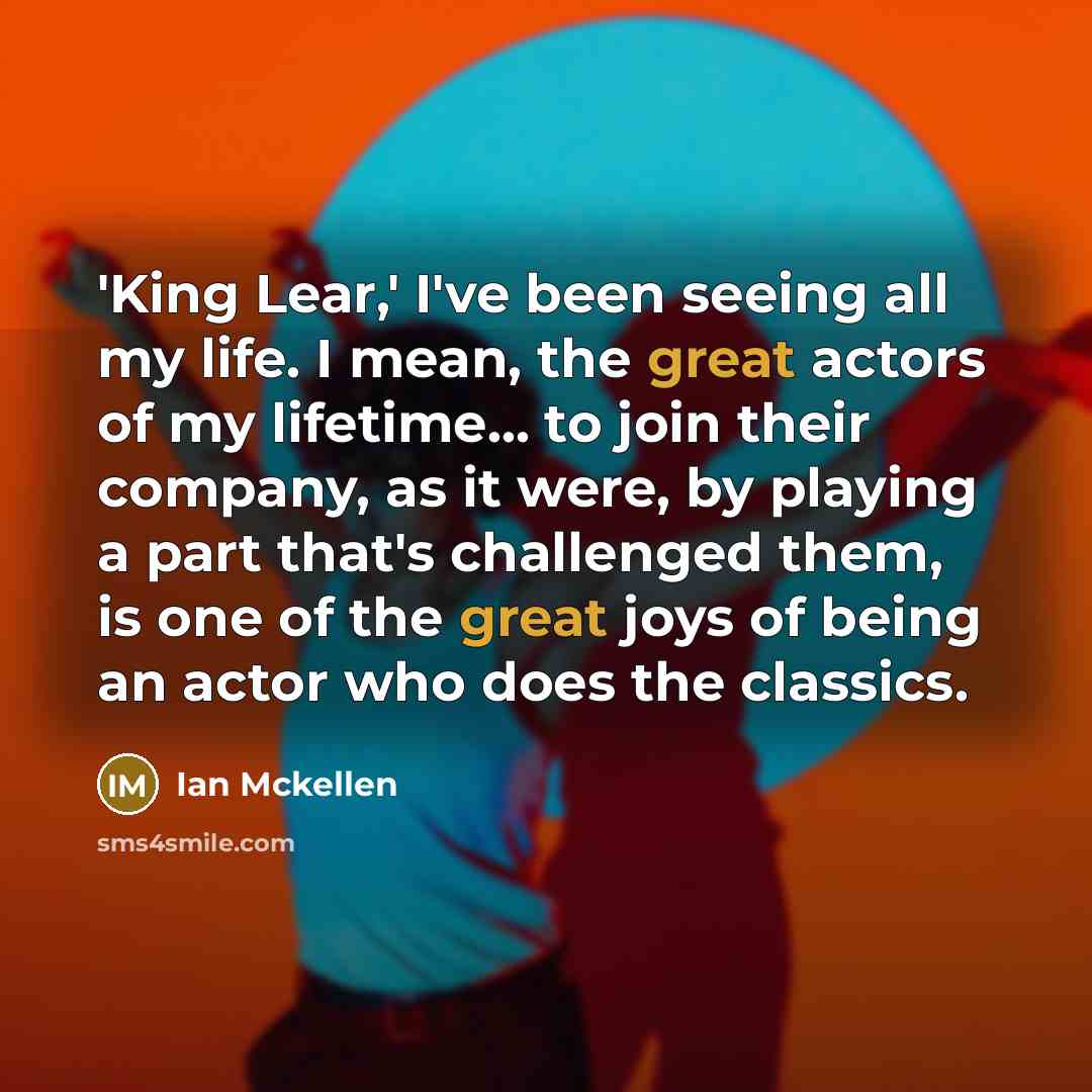 “'King Lear,' I've been seeing all my life. I mean, the great actors of my lifetime... to join their company, as it were, by playing a part that's challenged them, is one of the great joys of being an actor who does the classics.” quote by Ian Mckellen