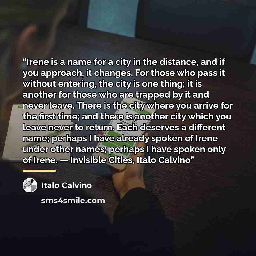 “Irene is a name for a city in the distance, and if you approach, it changes. For those who pass it without entering, the city is one thing; it is another for those who are trapped by it and never leave. There is the city where you arrive for the first time; and there is another city which you…” quote by Italo Calvino