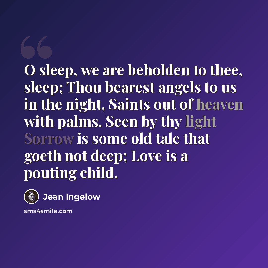 “O sleep, we are beholden to thee, sleep; Thou bearest angels to us in the night, Saints out of heaven with palms. Seen by thy light Sorrow is some old tale that goeth not deep; Love is a pouting child.” quote by Jean Ingelow