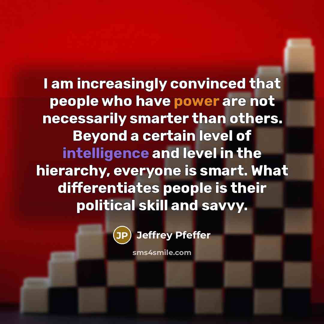 “I am increasingly convinced that people who have power are not necessarily smarter than others. Beyond a certain level of intelligence and level in the hierarchy, everyone is smart. What differentiates people is their political skill and savvy.” quote by Jeffrey Pfeffer