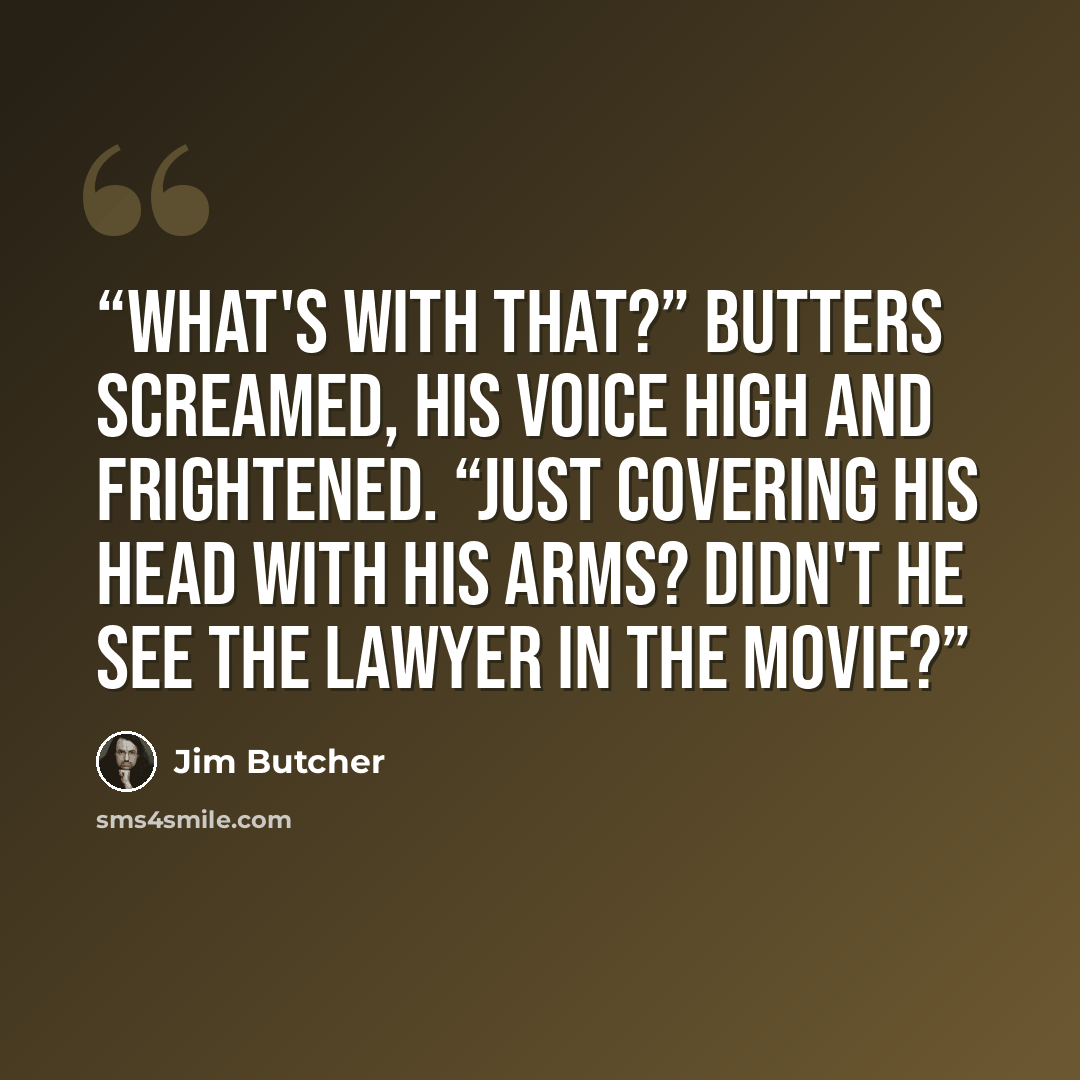 “What's with that?” Butters screamed, his voice high and frightened. “Just covering his head with his arms? Didn't he see the lawyer in the movie?” quote by Jim Butcher