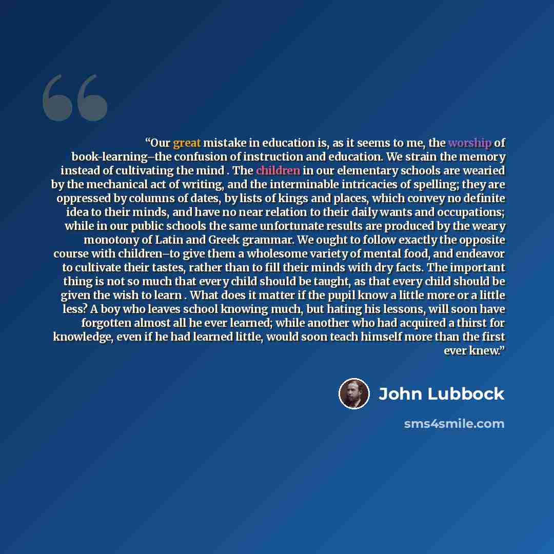 “Our great mistake in education is, as it seems to me, the worship of book-learning–the confusion of instruction and education. We strain the memory instead of cultivating the mind . The children in our elementary schools are wearied by the mechanical act of writing, and the interminable…” quote by John Lubbock