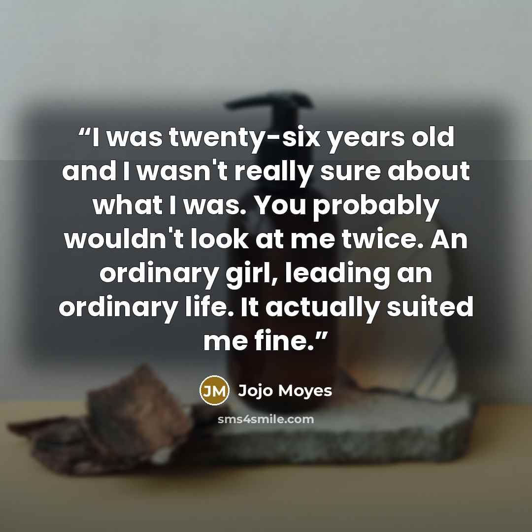 “I was twenty-six years old and I wasn't really sure about what I was. You probably wouldn't look at me twice. An ordinary girl, leading an ordinary life. It actually suited me fine.” quote by Jojo Moyes