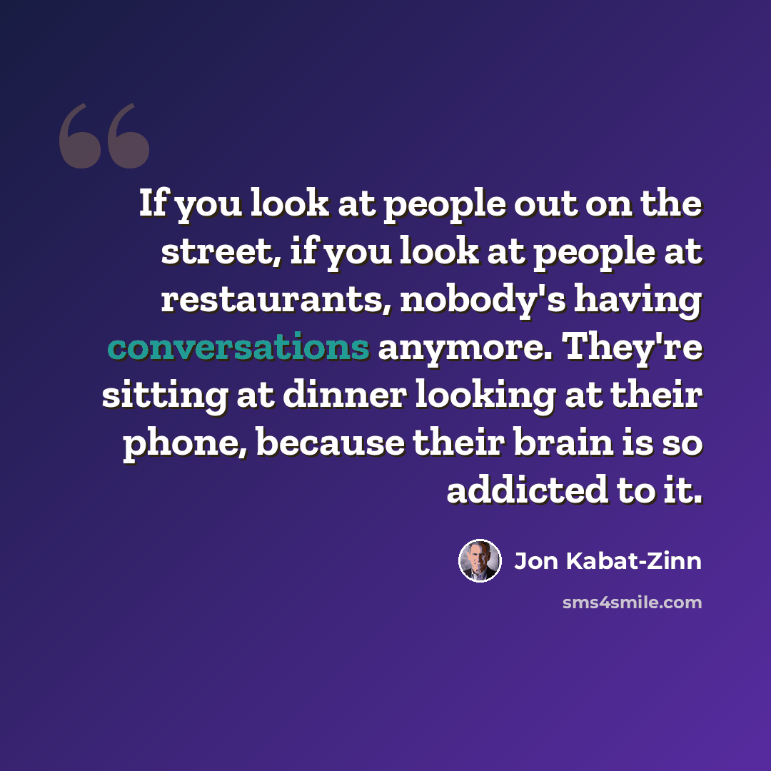 “If you look at people out on the street, if you look at people at restaurants, nobody's having conversations anymore. They're sitting at dinner looking at their phone, because their brain is so addicted to it.” quote by Jon Kabat-Zinn