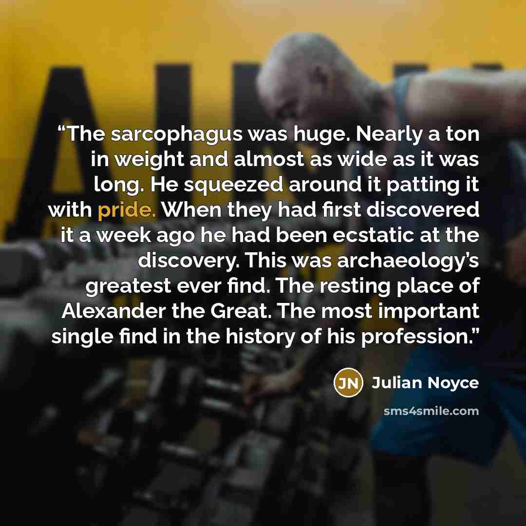 “The sarcophagus was huge. Nearly a ton in weight and almost as wide as it was long. He squeezed around it patting it with pride. When they had first discovered it a week ago he had been ecstatic at the discovery. This was archaeology’s greatest ever find. The resting place of Alexander the Great…” quote by Julian Noyce