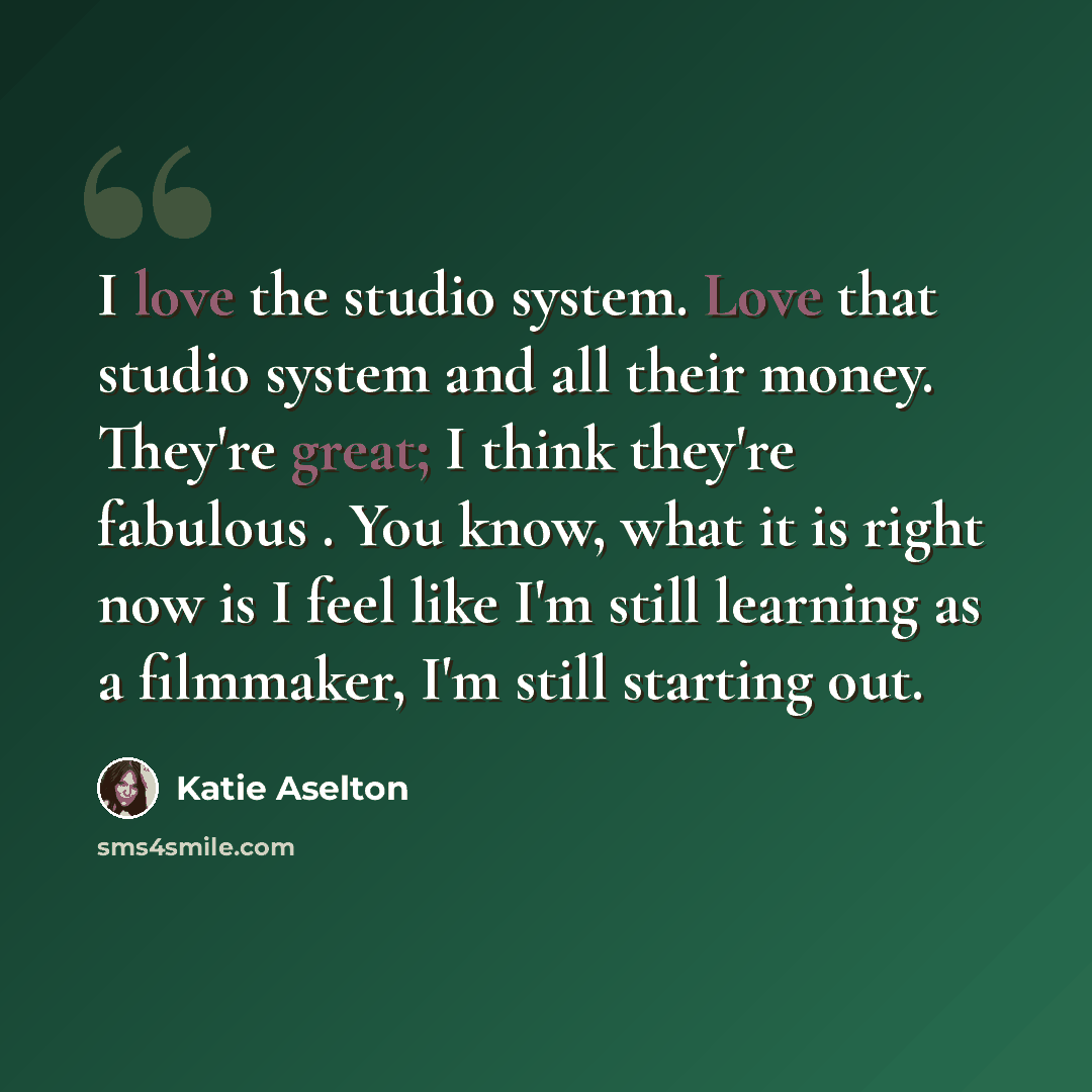 “I love the studio system. Love that studio system and all their money. They're great; I think they're fabulous . You know, what it is right now is I feel like I'm still learning as a filmmaker, I'm still starting out.” quote by Katie Aselton