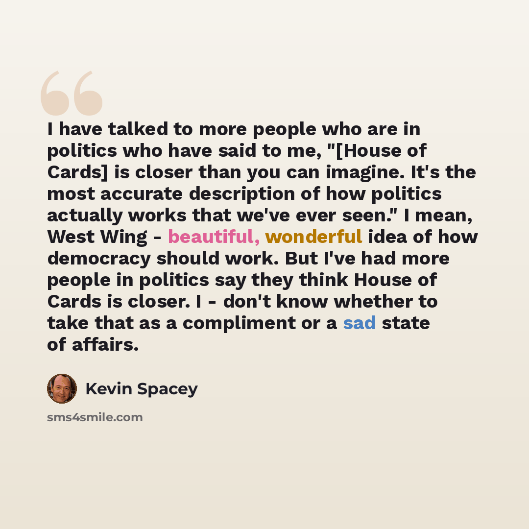 “I have talked to more people who are in politics who have said to me, "[House of Cards] is closer than you can imagine. It's the most accurate description of how politics actually works that we've ever seen." I mean, West Wing - beautiful, wonderful idea of how democracy should work. But I've had…” quote by Kevin Spacey