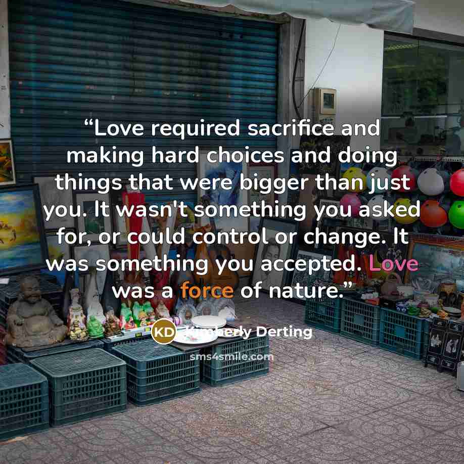 “Love required sacrifice and making hard choices and doing things that were bigger than just you. It wasn't something you asked for, or could control or change. It was something you accepted. Love was a force of nature.” quote by Kimberly Derting